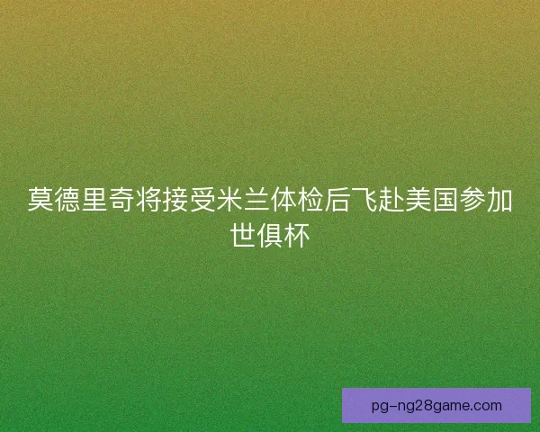 莫德里奇将接受米兰体检后飞赴美国参加世俱杯