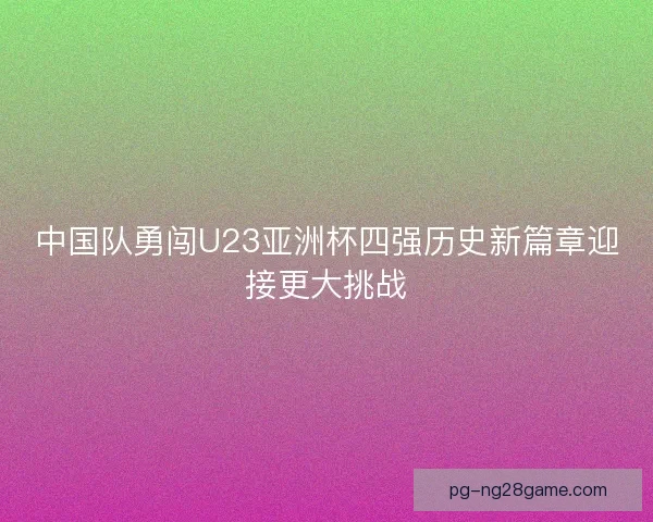 中国队勇闯U23亚洲杯四强历史新篇章迎接更大挑战