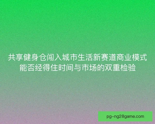 共享健身仓闯入城市生活新赛道商业模式能否经得住时间与市场的双重检验