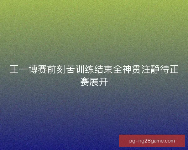 王一博赛前刻苦训练结束全神贯注静待正赛展开