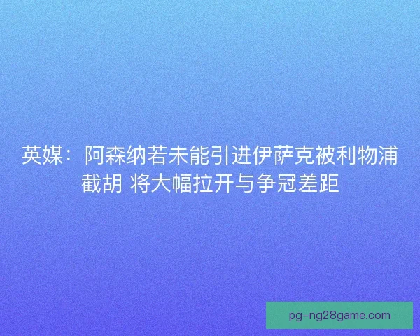 英媒：阿森纳若未能引进伊萨克被利物浦截胡 将大幅拉开与争冠差距