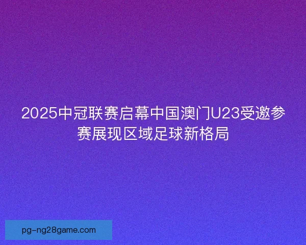 2025中冠联赛启幕中国澳门U23受邀参赛展现区域足球新格局