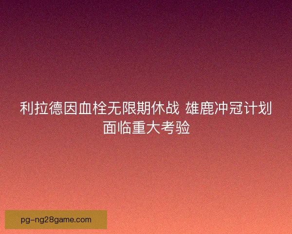 利拉德因血栓无限期休战 雄鹿冲冠计划面临重大考验