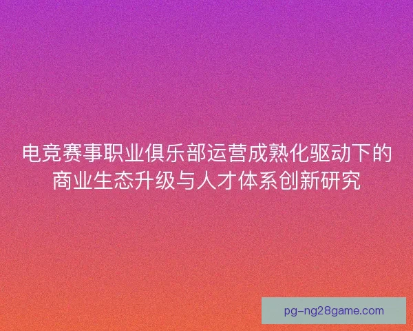 电竞赛事职业俱乐部运营成熟化驱动下的商业生态升级与人才体系创新研究