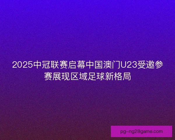 2025中冠联赛启幕中国澳门U23受邀参赛展现区域足球新格局
