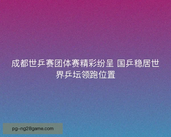 成都世乒赛团体赛精彩纷呈 国乒稳居世界乒坛领跑位置