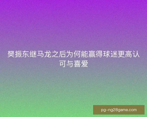 樊振东继马龙之后为何能赢得球迷更高认可与喜爱
