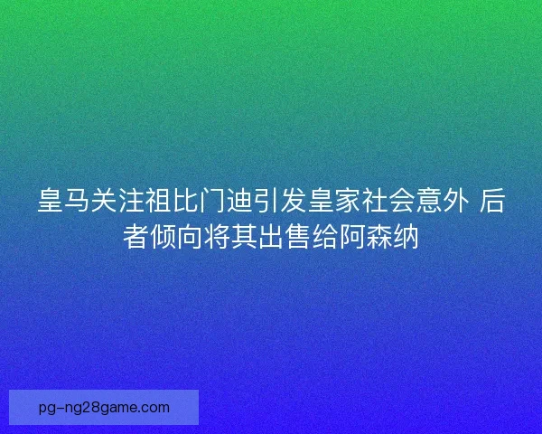 皇马关注祖比门迪引发皇家社会意外 后者倾向将其出售给阿森纳