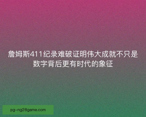 詹姆斯411纪录难破证明伟大成就不只是数字背后更有时代的象征