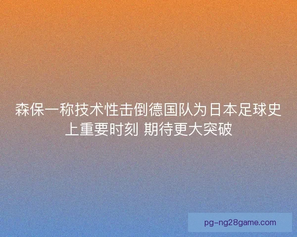 森保一称技术性击倒德国队为日本足球史上重要时刻 期待更大突破