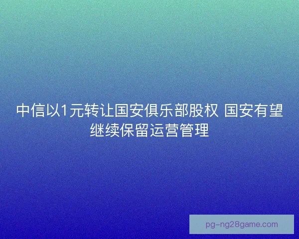 中信以1元转让国安俱乐部股权 国安有望继续保留运营管理 中信以1元转让国安俱乐部股权 国安有望继续保留运营管理