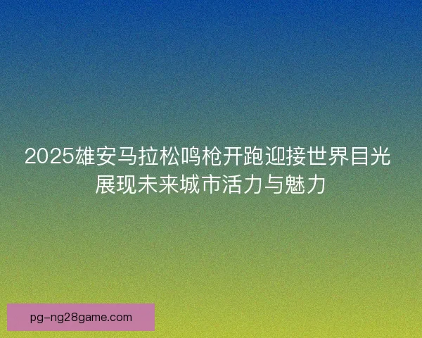 2025雄安马拉松鸣枪开跑迎接世界目光 展现未来城市活力与魅力