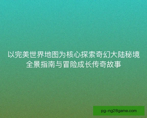 以完美世界地图为核心探索奇幻大陆秘境全景指南与冒险成长传奇故事