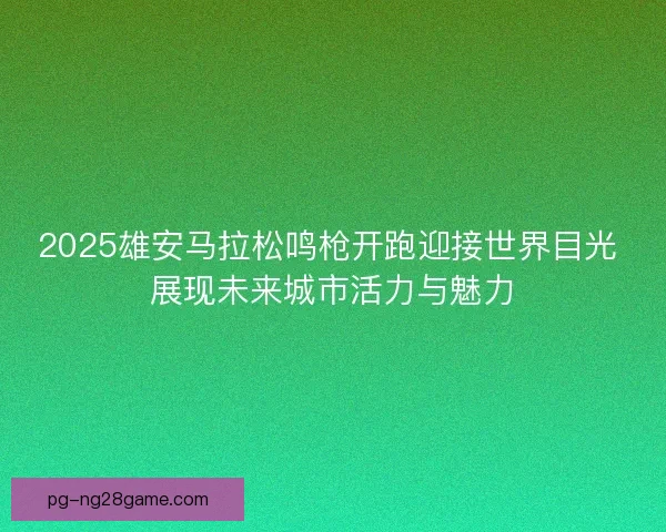 2025雄安马拉松鸣枪开跑迎接世界目光 展现未来城市活力与魅力