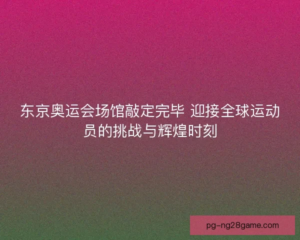 东京奥运会场馆敲定完毕 迎接全球运动员的挑战与辉煌时刻