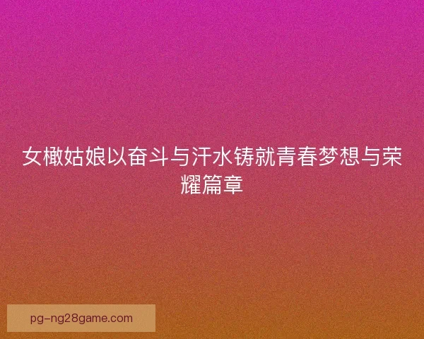 女橄姑娘以奋斗与汗水铸就青春梦想与荣耀篇章